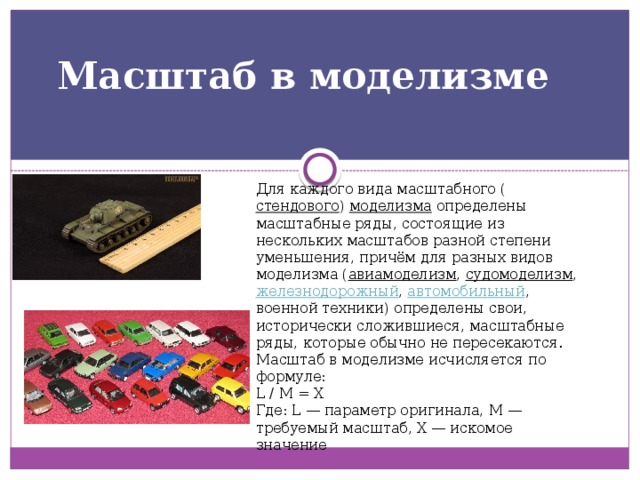 Масштаб в моделизме   Для каждого вида масштабного ( стендового )  моделизма  определены масштабные ряды, состоящие из нескольких масштабов разной степени уменьшения, причём для разных видов моделизма ( авиамоделизм ,  судомоделизм ,  железнодорожный ,  автомобильный , военной техники) определены свои, исторически сложившиеся, масштабные ряды, которые обычно не пересекаются. Масштаб в моделизме исчисляется по формуле: L / М = Х Где: L — параметр оригинала, М — требуемый масштаб, Х — искомое значение 