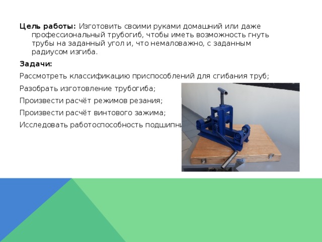 Цель работы: Изготовить своими руками домашний или даже профессиональный трубогиб, чтобы иметь возможность гнуть трубы на заданный угол и, что немаловажно, с заданным радиусом изгиба. Задачи: Рассмотреть классификацию приспособлений для сгибания труб; Разобрать изготовление трубогиба; Произвести расчёт режимов резания; Произвести расчёт винтового зажима; Исследовать работоспособность подшипников.  