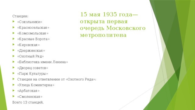 15 мая 1935 года— открыта первая очередь Московского метрополитена Станции: «Сокольники» «Красносельская» «Комсомольская» «Красные Ворота» «Кировская» «Дзержинская» «Охотный Ряд» «Библиотека имени Ленина» «Дворец советов» «Парк Культуры» Станции на ответвлении от «Охотного Ряда»: «Улица Коминтерна» «Арбатская» «Смоленская» Всего 13 станций. 