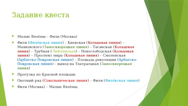 Задание квеста Малые Вязёмы – Фили (Москва) Фили ( Филёвская линия ) – Киевская ( Кольцевая линия ) – Маяковского ( Замоскворецкая линия ) – Таганская ( Кольцевая линия ) – Трубная ( Люблинская ) – Новослободская ( Кольцевая линия ) – Проспект мира ( Кольцевая линия ) – Смоленская ( Арбатско-Покровская линия ) – Площадь революции ( Арбатско-Покровская линия ) – выход на Театральная ( Замоскворецкая линия ) Прогулка по Красной площади. Охотный ряд ( Сокольническая линия ) – Фили ( Филёвская линия ) Фили (Москва) – Малые Вязёмы. 