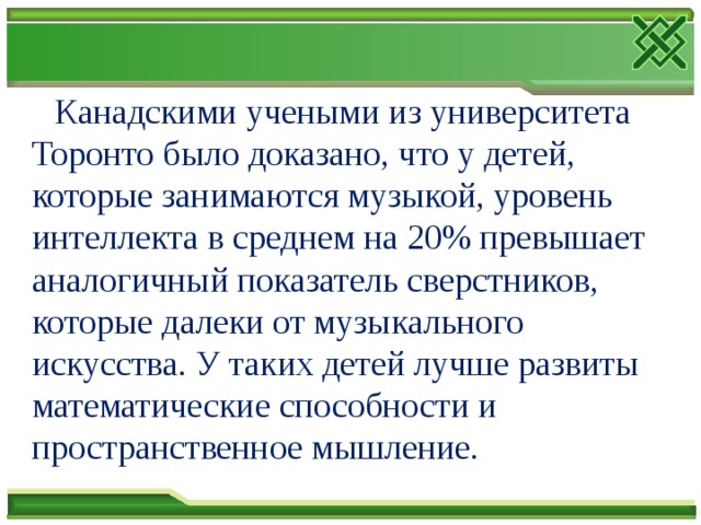  Канадскими учеными из университета Торонто было доказано, что у детей, которые занимаются музыкой, уровень интеллекта в среднем на 20% превышает аналогичный показатель сверстников, которые далеки от музыкального искусства. У таких детей лучше развиты математические способности и пространственное мышление. 