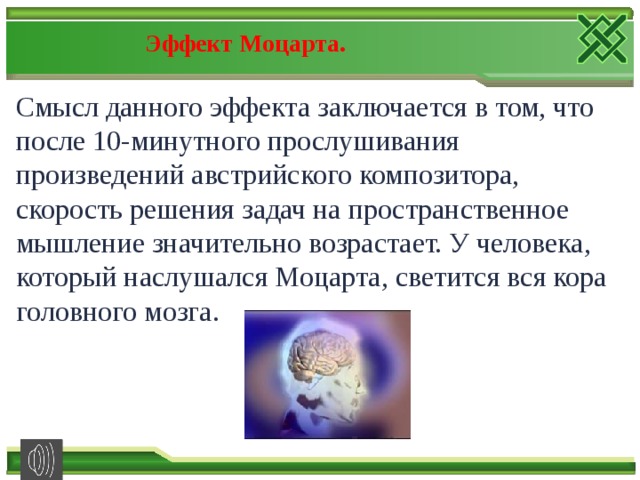 Эффект Моцарта. Смысл данного эффекта заключается в том, что после 10-минутного прослушивания произведений австрийского композитора, скорость решения задач на пространственное мышление значительно возрастает. У человека, который наслушался Моцарта, светится вся кора головного мозга. 
