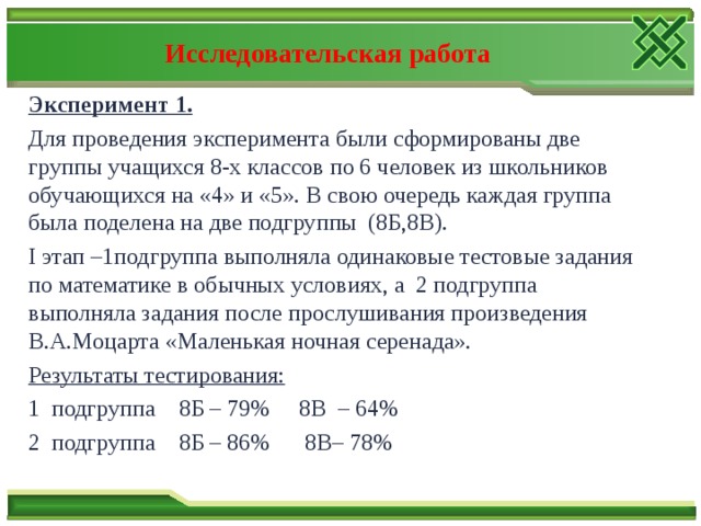 Исследовательская работа Эксперимент 1. Для проведения эксперимента были сформированы две группы учащихся 8-х классов по 6 человек из школьников обучающихся на «4» и «5». В свою очередь каждая группа была поделена на две подгруппы (8Б,8В). I этап –1подгруппа выполняла одинаковые тестовые задания по математике в обычных условиях, а 2 подгруппа выполняла задания после прослушивания произведения В.А.Моцарта «Маленькая ночная серенада». Результаты тестирования: 1 подгруппа 8Б – 79% 8В – 64% 2 подгруппа 8Б – 86% 8В– 78% 