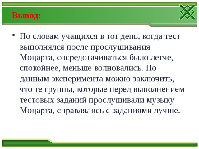 Вывод: По словам учащихся в тот день, когда тест выполнялся после прослушивания Моцарта, сосредотачиваться было легче, спокойнее, меньше волновались. По данным эксперимента можно заключить, что те группы, которые перед выполнением тестовых заданий прослушивали музыку Моцарта, справлялись с заданиями лучше. 