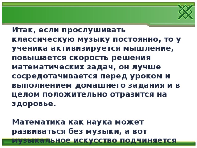 Итак, если прослушивать классическую музыку постоянно, то у ученика активизируется мышление, повышается скорость решения математических задач, он лучше сосредотачивается перед уроком и выполнением домашнего задания и в целом положительно отразится на здоровье.  Математика как наука может развиваться без музыки, а вот музыкальное искусство подчиняется многим законам математики и не может существовать без неё. 