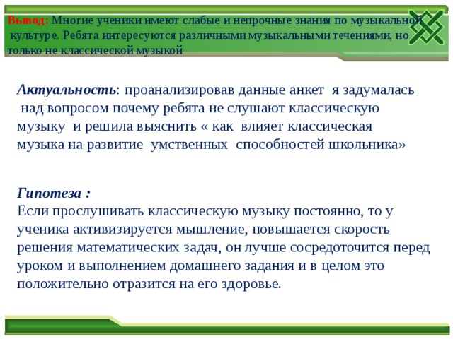 Вывод:  Многие ученики имеют слабые и непрочные знания по музыкальной  культуре. Ребята интересуются различными музыкальными течениями, но только не классической музыкой Актуальность : проанализировав данные анкет я задумалась над вопросом почему ребята не слушают классическую музыку и решила выяснить « как влияет классическая музыка на развитие умственных способностей школьника» Гипотеза : Если прослушивать классическую музыку постоянно, то у ученика активизируется мышление, повышается скорость решения математических задач, он лучше сосредоточится перед уроком и выполнением домашнего задания и в целом это положительно отразится на его здоровье. 