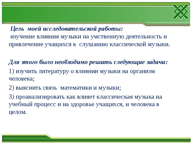  Цель моей исследовательской работы:   изучение влияния музыки на умственную деятельность и привлечение учащихся к слушанию классической музыки.  Для этого было необходимо решить следующие задачи: 1) изучить литературу о влиянии музыки на организм человека; 2) выяснить связь математики и музыки; 3) проанализировать как влияет классическая музыка на учебный процесс и на здоровье учащихся, и человека в целом. 