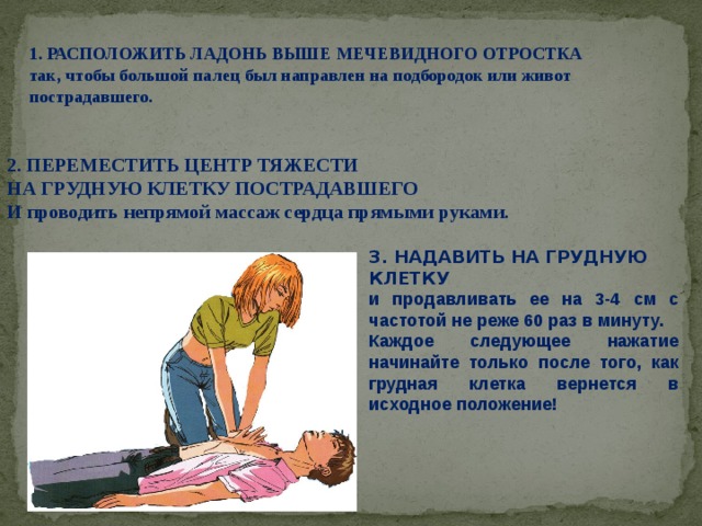 1. РАСПОЛОЖИТЬ ЛАДОНЬ ВЫШЕ МЕЧЕВИДНОГО ОТРОСТКА так, чтобы большой палец был направлен на подбородок или живот пострадавшего. 2. ПЕРЕМЕСТИТЬ ЦЕНТР ТЯЖЕСТИ НА ГРУДНУЮ КЛЕТКУ ПОСТРАДАВШЕГО И проводить непрямой массаж сердца прямыми руками. 3. НАДАВИТЬ НА ГРУДНУЮ КЛЕТКУ и продавливать ее на 3-4 см с частотой не реже 60 раз в минуту. Каждое следующее нажатие начинайте только после того, как грудная клетка вернется в исходное положение! 