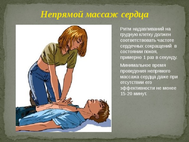 Непрямой массаж сердца Ритм надавливаний на грудную клетку должен соответствовать частоте сердечных сокращений в состоянии покоя, примерно 1 раз в секунду. Минимальное время проведения непрямого массажа сердца даже при отсутствии его эффективности не менее 15-20 минут. 