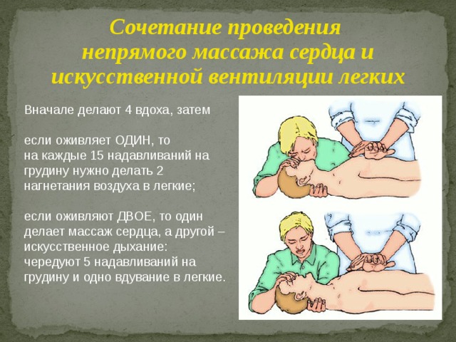 Сочетание проведения непрямого массажа сердца и искусственной вентиляции легких Вначале делают 4 вдоха, затем если оживляет ОДИН, то на каждые 15 надавливаний на грудину нужно делать 2 нагнетания воздуха в легкие; если оживляют ДВОЕ, то один делает массаж сердца, а другой – искусственное дыхание: чередуют 5 надавливаний на грудину и одно вдувание в легкие. 