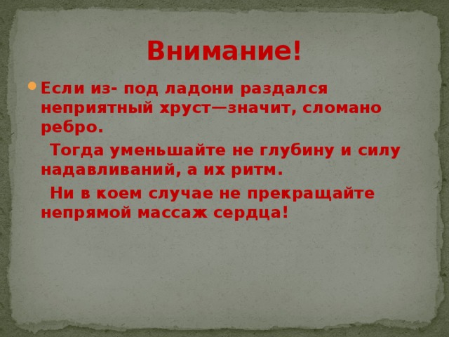Внимание! Если из- под ладони раздался неприятный хруст—значит, сломано ребро.  Тогда уменьшайте не глубину и силу надавливаний, а их ритм.  Ни в коем случае не прекращайте непрямой массаж сердца! 