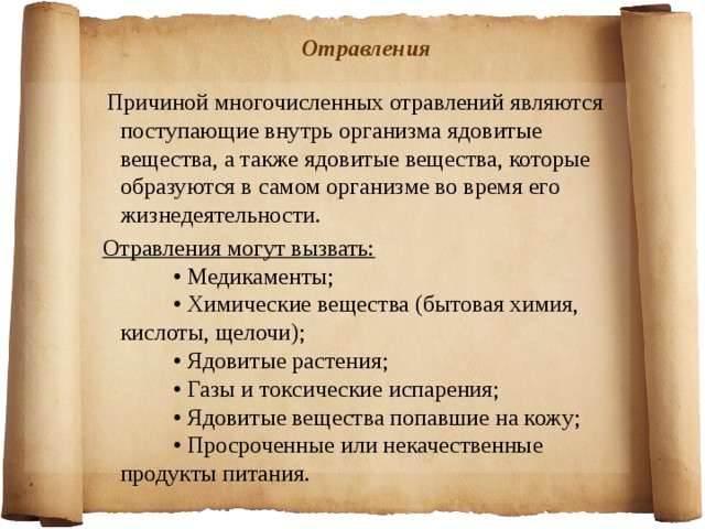 Отравления  Причиной многочисленных отравлений являются поступающие внутрь организма ядовитые вещества, а также ядовитые вещества, которые образуются в самом организме во время его жизнедеятельности. Отравления могут вызвать:           • Медикаменты;           • Химические вещества (бытовая химия, кислоты, щелочи);           • Ядовитые растения;           • Газы и токсические испарения;           • Ядовитые вещества попавшие на кожу;           • Просроченные или некачественные продукты питания.  