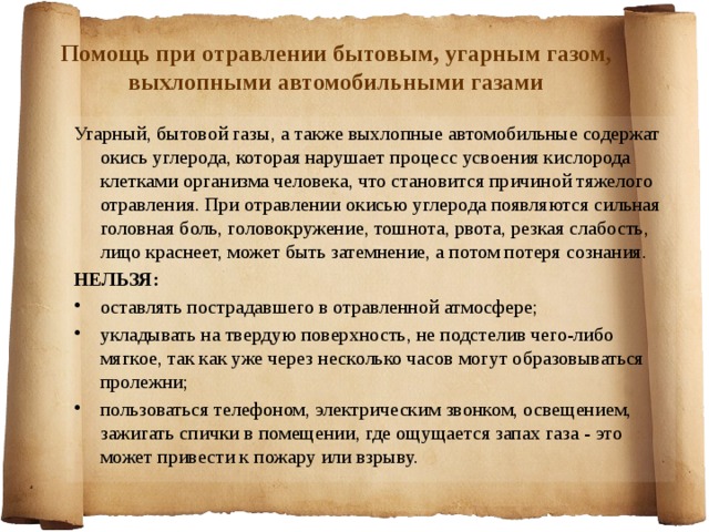 Помощь при отравлении бытовым, угарным газом, выхлопными автомобильными газами Угарный, бытовой газы, а также выхлопные автомобильные содержат окись углерода, которая нарушает процесс усвоения кислорода клетками организма человека, что становится причиной тяжелого отравления. При отравлении окисью углерода появляются сильная головная боль, головокружение, тошнота, рвота, резкая слабость, лицо краснеет, может быть затемнение, а потом потеря сознания. НЕЛЬЗЯ: оставлять пострадавшего в отравленной атмосфере; укладывать на твердую поверхность, не подстелив чего-либо мягкое, так как уже через несколько часов могут образовываться пролежни; пользоваться телефоном, электрическим звонком, освещением, зажигать спички в помещении, где ощущается запах газа - это может привести к пожару или взрыву.  