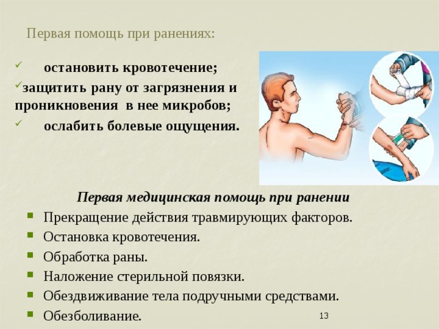 Первая помощь при ранениях: остановить кровотечение; защитить рану от загрязнения и проникновения в нее микробов; ослабить болевые ощущения.   Первая медицинская помощь при ранении Прекращение действия травмирующих факторов. Остановка кровотечения. Обработка раны. Наложение стерильной повязки. Обездвиживание тела подручными средствами. Обезболивание. Транспортировка или вызов «скорой помощи» пострадавшему. 7 