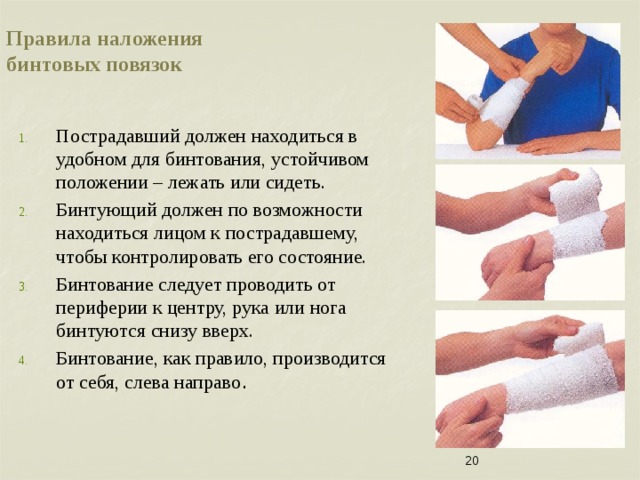 Правила наложения  бинтовых повязок Пострадавший должен находиться в удобном для бинтования, устойчивом положении – лежать или сидеть. Бинтующий должен по возможности находиться лицом к пострадавшему, чтобы контролировать его состояние. Бинтование следует проводить от периферии к центру, рука или нога бинтуются снизу вверх. Бинтование, как правило, производится от себя, слева направо .  его   