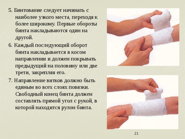 5. Бинтование следует начинать с наиболее узкого места, переходя к более широкому. Первые обороты бинта накладываются один на другой. 6. Каждый последующий оборот бинта накладывается в косом направлении и должен покрывать предыдущий на половину или две трети, закрепляя его. 7. Направление витков должно быть единым во всех слоях повязки. Свободный конец бинта должен составлять прямой угол с рукой, в которой находится рулон бинта.  