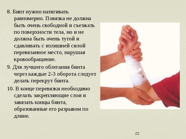 8. Бинт нужно натягивать равномерно. Повязка не должна быть очень свободной и съезжать по поверхности тела, но и не должна быть очень тугой и сдавливать с излишней силой перевязанное место, нарушая кровообращение. 9. Для лучшего облегания бинта через каждые 2-3 оборота следует делать перекрут бинта. 10. В конце перевязки необходимо сделать закрепляющие слои и завязать концы бинта, образованные его разрывом по длине.  