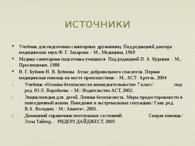 источники Учебник для подготовки санитарных дружинниц Под редакцией доктора медицинских наук Ф. Г. Захарова: - М., Медицина, 1969 Медико-санитарная подготовка учащихся Под редакцией П. А. Курцева: - М., Просвещение, 1988 В. Г. Бубнов Н. В. Бубнова Атлас добровольного спасателя. Первая медицинская помощь на месте происшествия: - М., АСТ- Артель, 2004 Учебник «Основы безопасности жизнедеятельности» 7 класс/ под ред. Ю.Л. Воробьева. – М.: Издательство АСТ, 2002. Энциклопедия для детей. Личная безопасность. Меры предосторожности в повседневной жизни. Поведение в экстремальных ситуациях/ Глав. ред. В.А. Володин, - М.: Аванта+, 2001. Домашний справочник неотложных состояний. Скорая помощь/ Элла Тайлер, - РИДЕРЗ ДАЙДЖЕСТ, 2005 