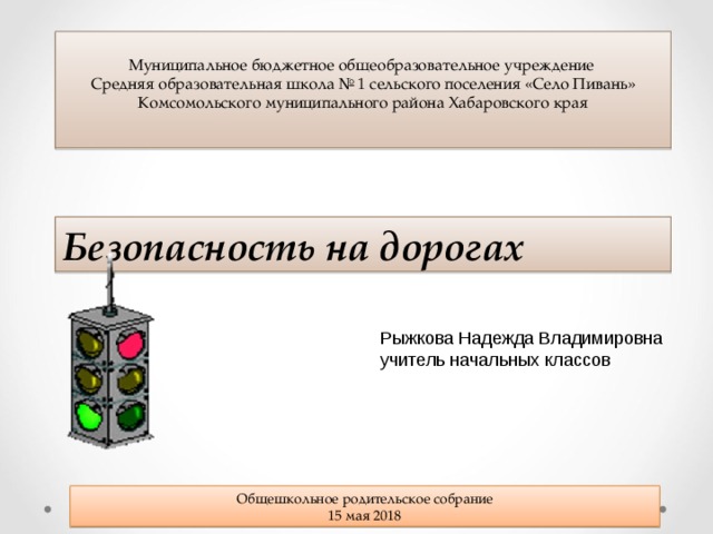 Муниципальное бюджетное общеобразовательное учреждение Средняя образовательная школа № 1 сельского поселения «Село Пивань» Комсомольского муниципального района Хабаровского края Безопасность на дорогах Рыжкова Надежда Владимировна учитель начальных классов  Общешкольное родительское собрание 15 мая 2018 