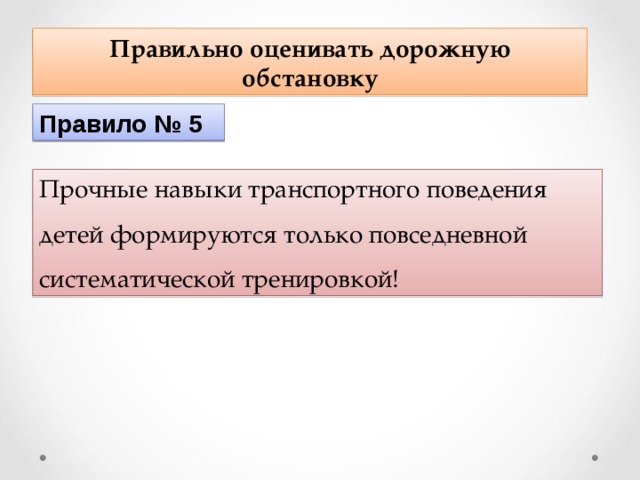 Правильно оценивать дорожную обстановку Правило № 5 Прочные навыки транспортного поведения детей формируются только повседневной систематической тренировкой! 