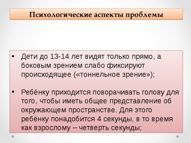 Психологические аспекты проблемы Дети до 13-14 лет видят только прямо, а боковым зрением слабо фиксируют происходящее («тоннельное зрение»);  Ребёнку приходится поворачивать голову для того, чтобы иметь общее представление об окружающем пространстве. Для этого ребёнку понадобится 4 секунды, в то время как взрослому – четверть секунды; 
