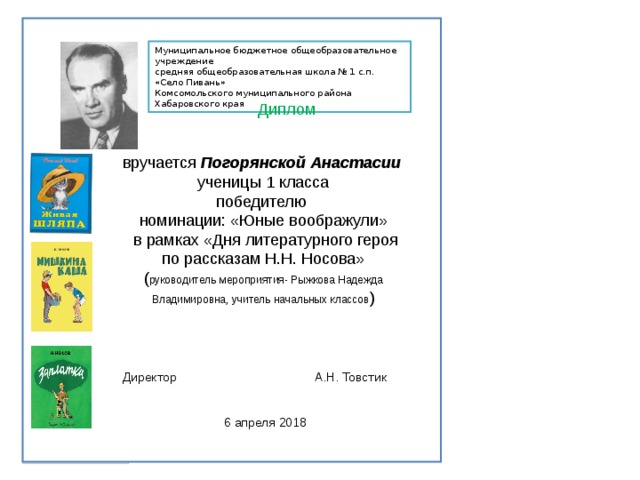 Муниципальное бюджетное общеобразовательное учреждение средняя общеобразовательная школа № 1 с.п. «Село Пивань» Комсомольского муниципального района Хабаровского края Диплом вручается Погорянской Анастасии ученицы 1 класса победителю номинации: «Юные воображули»  в рамках «Дня литературного героя по рассказам Н.Н. Носова» ( руководитель мероприятия- Рыжкова Надежда Владимировна, учитель начальных классов ) Директор    А.Н. Товстик 6 апреля 2018 