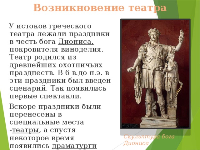 Возникновение театра  У истоков греческого театра лежали праздники в честь бога Диониса, покровителя виноделия. Театр родился из древнейших охотничьих празднеств. В 6 в.до н.э. в эти праздники был введен сценарий. Так появились первые спектакли.  Вскоре праздники были перенесены в специальные места - театры , а спустя некоторое время появились драматурги - люди сочинявшие пьесы для театра. Скульптура бога Диониса 