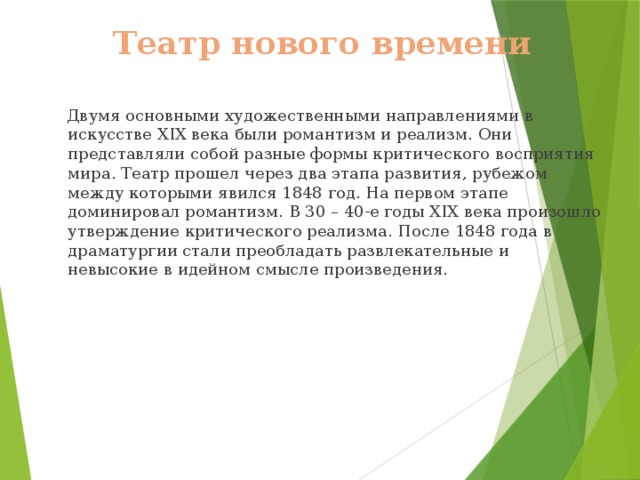 Театр нового времени  Двумя основными художественными направлениями в искусстве XIX века были романтизм и реализм. Они представляли собой разные формы критического восприятия мира. Театр прошел через два этапа развития, рубежом между которыми явился 1848 год. На первом этапе доминировал романтизм. В 30 – 40-е годы XIX века произошло утверждение критического реализма. После 1848 года в драматургии стали преобладать развлекательные и невысокие в идейном смысле произведения. 