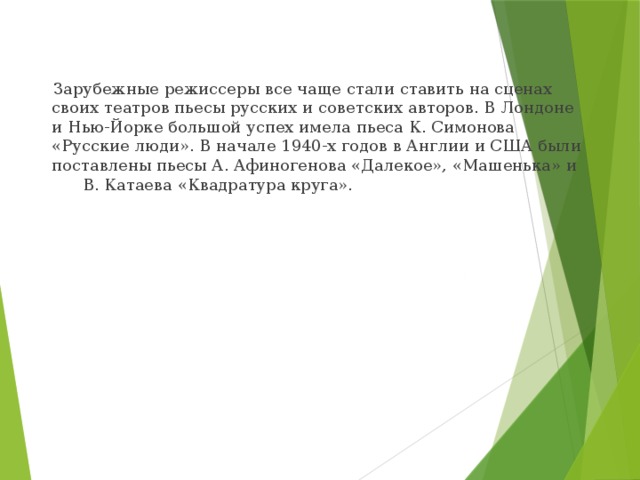  Зарубежные режиссеры все чаще стали ставить на сценах своих театров пьесы русских и советских авторов. В Лондоне и Нью-Йорке большой успех имела пьеса К. Симонова «Русские люди». В начале 1940-х годов в Англии и США были поставлены пьесы А. Афиногенова «Далекое», «Машенька» и В. Катаева «Квадратура круга». 