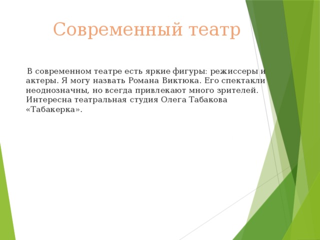 Современный театр  В современном театре есть яркие фигуры: режиссеры и актеры. Я могу назвать Романа Виктюка. Его спектакли неоднозначны, но всегда привлекают много зрителей. Интересна театральная студия Олега Табакова «Табакерка». 