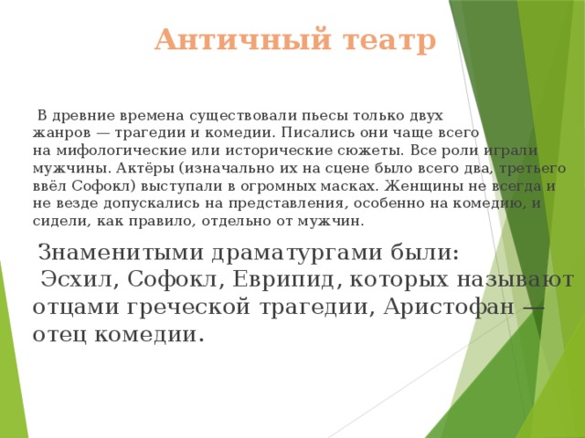 Античный театр  В древние времена существовали пьесы только двух жанров — трагедии и комедии. Писались они чаще всего на мифологические или исторические сюжеты. Все роли играли мужчины. Актёры (изначально их на сцене было всего два, третьего ввёл Софокл) выступали в огромных масках. Женщины не всегда и не везде допускались на представления, особенно на комедию, и сидели, как правило, отдельно от мужчин.  Знаменитыми драматургами были:  Эсхил, Софокл, Еврипид, которых называют отцами греческой трагедии, Аристофан — отец комедии. 