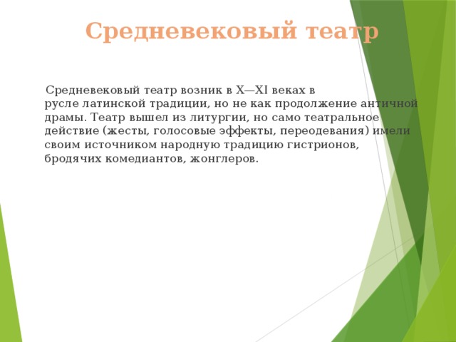 Средневековый театр  Средневековый театр возник в X—XI веках в русле латинской традиции, но не как продолжение античной драмы. Театр вышел из литургии, но само театральное действие (жесты, голосовые эффекты, переодевания) имели своим источником народную традицию гистрионов, бродячих комедиантов, жонглеров. 