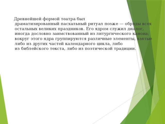  Древнейшей формой театра был драматизированный пасхальный ритуал позже — обряды всех остальных великих праздников. Его ядром служил диалог, иногда дословно заимствованный из литургического канона; вокруг этого ядра группируются различные элементы, взятые либо из других частей календарного цикла, либо из библейского текста, либо из поэтической традиции. 