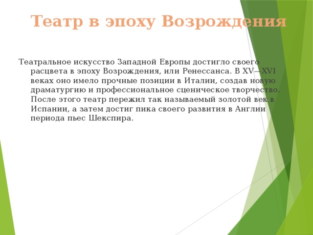 Театр в эпоху Возрождения Театральное искусство Западной Европы достигло своего расцвета в эпоху Возрождения, или Ренессанса. В XV—XVI веках оно имело прочные позиции в Италии, создав новую драматургию и профессиональное сценическое творчество. После этого театр пережил так называемый золотой век в Испании, а затем достиг пика своего развития в Англии периода пьес Шекспира. 