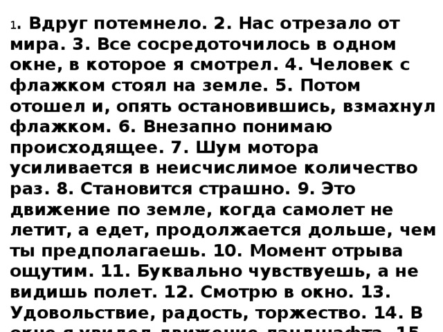 1 .  Вдруг потемнело. 2. Нас отрезало от мира. 3. Все сосредоточилось в одном окне, в которое я смотрел. 4. Человек с флажком стоял на земле. 5. Потом отошел и, опять остановившись, взмахнул флажком. 6. Внезапно понимаю происходящее. 7. Шум мотора усиливается в неисчислимое количество раз. 8. Становится страшно. 9. Это движение по земле, когда самолет не летит, а едет, продолжается дольше, чем ты предполагаешь. 10. Момент отрыва ощутим. 11. Буквально чувствуешь, а не видишь полет. 12. Смотрю в окно. 13. Удовольствие, радость, торжество. 14. В окне я увидел движение ландшафта. 15. Нахожу его круговращательным. 16. Какие-то начинающиеся и незавершающиеся повороты огромных пространств. 17. В такие минуты чувствуешь себя маленькой песчинкой, летящей к центру водоворота. 18. Мне не спится. 19. Вспоминаю вчерашнее. 20. Да, из черного не сделаешь белое… 21. Но можно попытаться. 