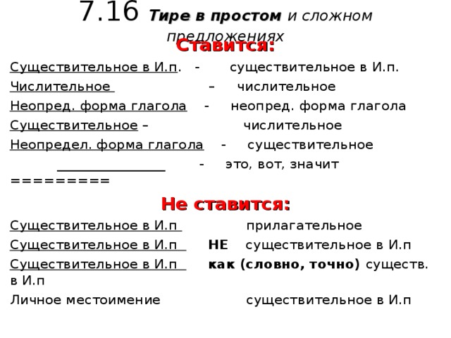 7.16 Тире в простом и сложном предложениях Ставится: Существительное в И.п . - существительное в И.п. Числительное – числительное Неопред. форма глагола - неопред. форма глагола Существительное – числительное Неопредел. форма глагола - существительное  ________________ - это, вот, значит ========= Не ставится: Существительное в И.п прилагательное Существительное в И.п  НЕ существительное в И.п Существительное в И.п  как (словно, точно) существ. в И.п Личное местоимение существительное в И.п 