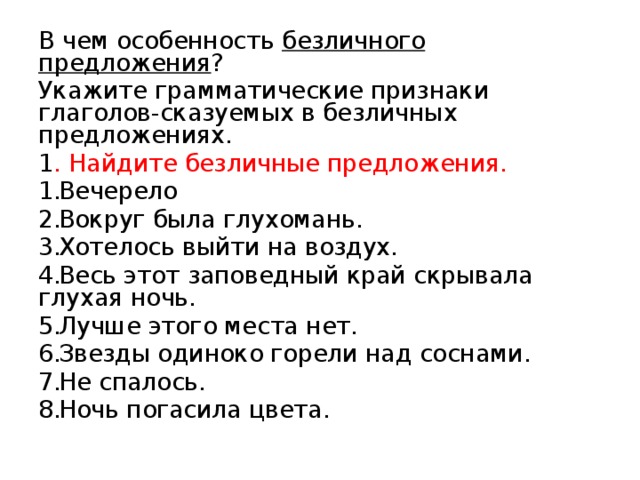В чем особенность безличного предложения ? Укажите грамматические признаки глаголов-сказуемых в безличных предложениях. 1 . Найдите безличные предложения. Вечерело Вокруг была глухомань. Хотелось выйти на воздух. Весь этот заповедный край скрывала глухая ночь. Лучше этого места нет. Звезды одиноко горели над соснами. Не спалось. Ночь погасила цвета. 