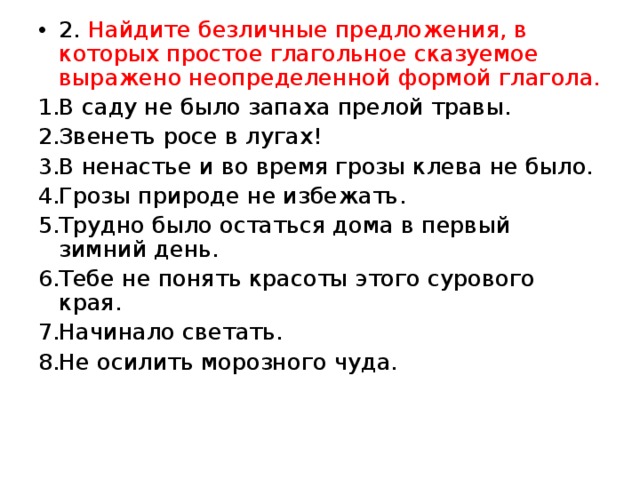 2. Найдите безличные предложения, в которых простое глагольное сказуемое выражено неопределенной формой глагола. В саду не было запаха прелой травы. Звенеть росе в лугах! В ненастье и во время грозы клева не было. Грозы природе не избежать. Трудно было остаться дома в первый зимний день. Тебе не понять красоты этого сурового края. Начинало светать. Не осилить морозного чуда. 