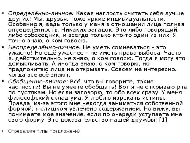 Определённо-личное:  Какая наглость считать себя лучше других! Мы, друзья, тоже яркие индивидуальности. Особенно я, ведь только у меня в отношении лица полная определённость. Никаких загадок. Это либо говорящий, либо собеседник, и всегда только кто-то один из них. Я точно знаю, о ком говорю. Неопределённо-личное:  Не уметь сомневаться – это ужасно! Но ещё ужаснее – не иметь права выбора. Часто я, действительно, не знаю, о ком говорю. Тогда я могу это домысливать. А иногда знаю, о ком говорю, но предпочитаю лица не открывать. Совсем не интересно, когда все всё знают. Обобщенно-личное:  Всё, что вы говорите, такие частности! Вы не умеете обобщать! Вот я не открываю рта по пустякам. Но если заговорю, то обо всех сразу. У меня философский склад ума. Я люблю изрекать истины. Правда, из-за этого мне некогда заниматься собственной формой: я слишком увлечено содержанием. Но вижу, вы понимаете мое значение, если по очереди уступаете мне свою форму. Это доказательство нашей дружбы! [1]  Определите типы предложений 