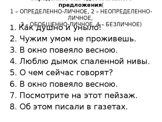 Определите тип односоставного предложения (  1 – ОПРЕДЕЛЕННО-ЛИЧНОЕ, 2 – НЕОПРЕДЕЛЕННО-ЛИЧНОЕ,  3 – ОБОБЩЕННО-ЛИЧНОЕ, 4 – БЕЗЛИЧНОЕ)    1. Как душно и уныло! 2. Чужим умом не проживешь. 3. В окно повеяло весною. 4. Люблю дымок спаленной нивы. 5. О чем сейчас говорят? 6. В окно повеяло весною. 7. Посмотрите на этот пейзаж. 8. Об этом писали в газетах. 