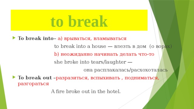 to break To break into – а) врываться, вламываться  to break into a house — влезть в дом (о ворах)  b) неожиданно начинать делать что-то  she broke into tears/laughter —  она расплакалась/расхохоталась To break out – разразиться, вспыхивать , подниматься, разгораться  A fire broke out in the hotel. 