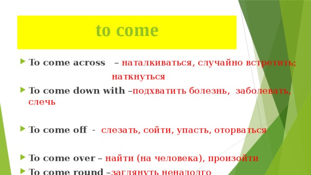 to come   To come across – наталкиваться, случайно встретить;  наткнуться To come down with – подхватить болезнь, заболевать, слечь To come off - слезать, сойти, упасть, оторваться To come over – найти (на человека), произойти To come round – заглянуть ненадолго 