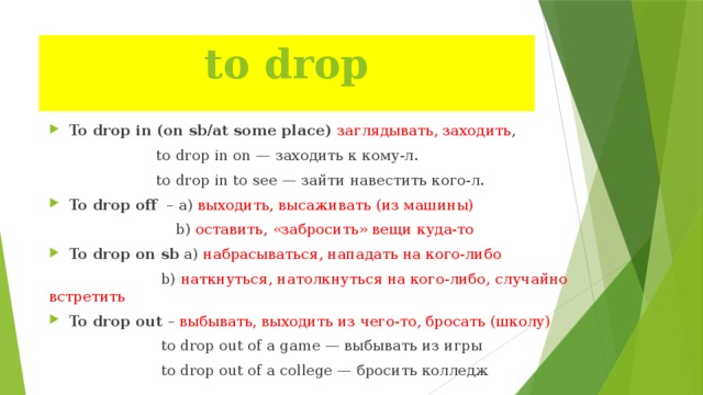 to drop   To drop in  (on sb/at some place) заглядывать, заходить ,  to drop in on — заходить к кому-л.  to drop in to see — зайти навестить кого-л. To drop off – а) выходить, высаживать (из машины)   b) оставить, «забросить» вещи куда-то To drop on sb а) набрасываться, нападать на кого-либо  b) наткнуться, натолкнуться на кого-либо, случайно встретить To drop out – выбывать, выходить из чего-то, бросать (школу)  to drop out of a game — выбывать из игры  to drop out of a college — бросить колледж 
