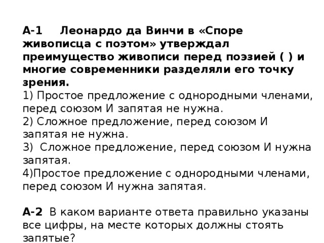 А-1  Леонардо да Винчи в «Споре живописца с поэтом» утверждал преимущество живописи перед поэзией ( ) и многие современники разделяли его точку зрения. 1) Простое предложение с однородными членами, перед союзом И запятая не нужна. 2) Сложное предложение, перед союзом И запятая не нужна. 3) Сложное предложение, перед союзом И нужна запятая. Простое предложение с однородными членами, перед союзом И нужна запятая. А-2 В каком варианте ответа правильно указаны все цифры, на месте которых должны стоять запятые? Эпоха (1) начавшаяся (2) после открытий Галилео Галилея (3) и завершившаяся работами Исаака Ньютона (4) обозначала новый этап в развитии науки и техники. 1) 1 2) 2, 4 3) 1, 4 4) 1,3 