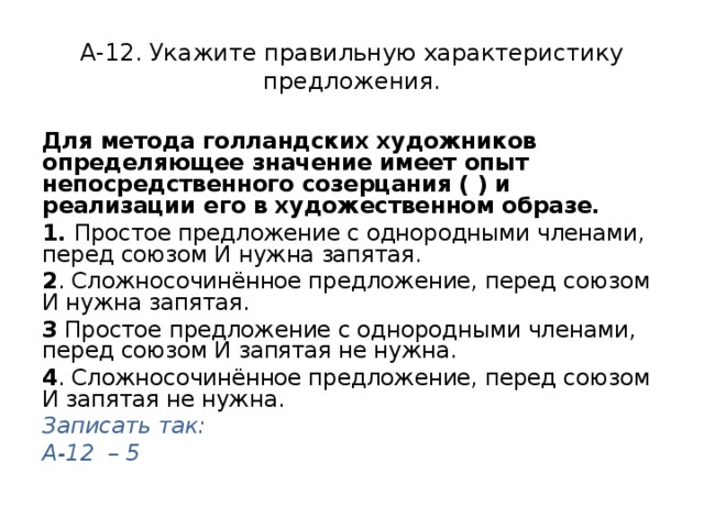 А-12. Укажите правильную характеристику предложения. Для метода голландских художников определяющее значение имеет опыт непосредственного созерцания ( ) и реализации его в художественном образе. 1. Простое предложение с однородными членами, перед союзом И нужна запятая. 2 . Сложносочинённое предложение, перед союзом И нужна запятая. 3 Простое предложение с однородными членами, перед союзом И запятая не нужна. 4 . Сложносочинённое предложение, перед союзом И запятая не нужна. Записать так: А-12 – 5 