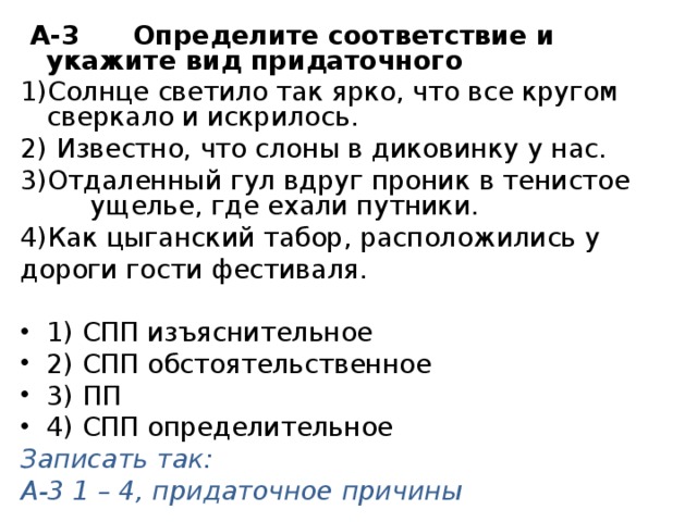   А-3 Определите соответствие и укажите вид придаточного Солнце светило так ярко, что все кругом сверкало и искрилось.     Известно, что слоны в диковинку у нас.  Отдаленный гул вдруг проник в тенистое   ущелье, где ехали путники. 4)Как цыганский табор, расположились у дороги гости фестиваля. 1) СПП изъяснительное 2) СПП обстоятельственное 3) ПП 4) СПП определительное Записать так: А-3 1 – 4, придаточное причины 