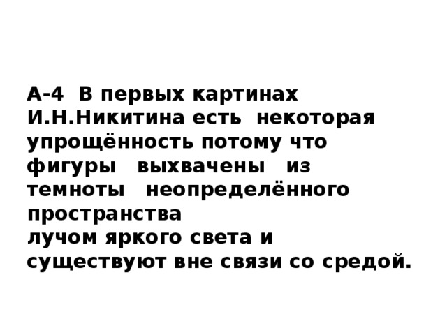 А-4 В первых картинах И.Н.Никитина есть некоторая упрощённость потому что  фигуры выхвачены из темноты неопределённого пространства  лучом яркого света и существуют вне связи со средой.   