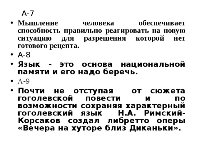 А-7 Мышление человека обеспечивает способность правильно реагировать на новую ситуацию для разрешения которой нет готового рецепта. А-8 Язык - это основа национальной памяти и его надо беречь. А-9 Почти не отступая от сюжета гоголевской повести и по возможности сохраняя характерный гоголевский язык Н.А. Римский-Корсаков создал либретто оперы «Вечера на хуторе близ Диканьки».   