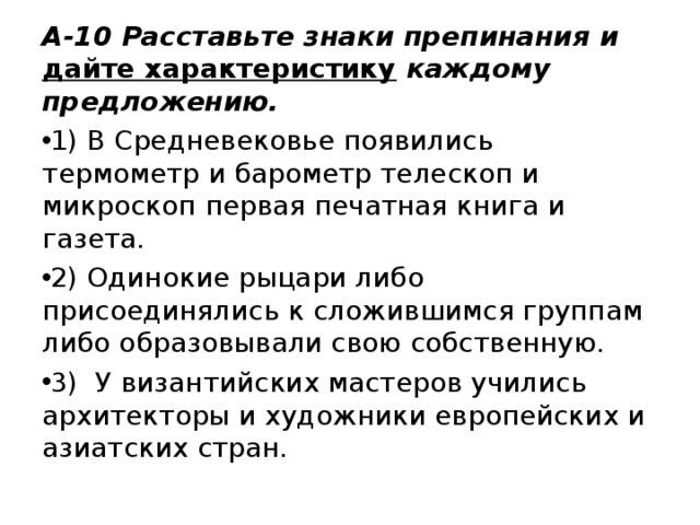 А-10 Расставьте знаки препинания и дайте характеристику каждому предложению. 1) В Средневековье появились термометр и барометр телескоп и микроскоп первая печатная книга и газета. 2) Одинокие рыцари либо присоединялись к сложившимся группам либо образовывали свою собственную. 3) У византийских мастеров учились архитекторы и художники европейских и азиатских стран. 