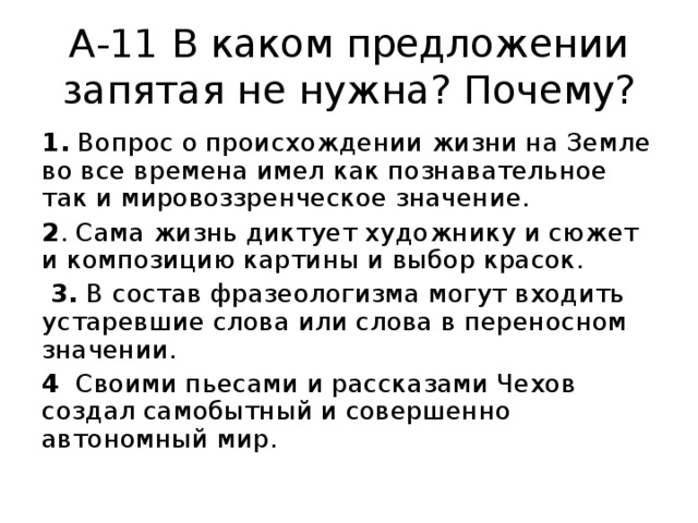 А-11 В каком предложении запятая не нужна? Почему? 1. Вопрос о происхождении жизни на Земле во все времена имел как познавательное так и мировоззренческое значение. 2 . Сама жизнь диктует художнику и сюжет и композицию картины и выбор красок.  3. В состав фразеологизма могут входить устаревшие слова или слова в переносном значении. 4 Своими пьесами и рассказами Чехов создал самобытный и совершенно автономный мир. 